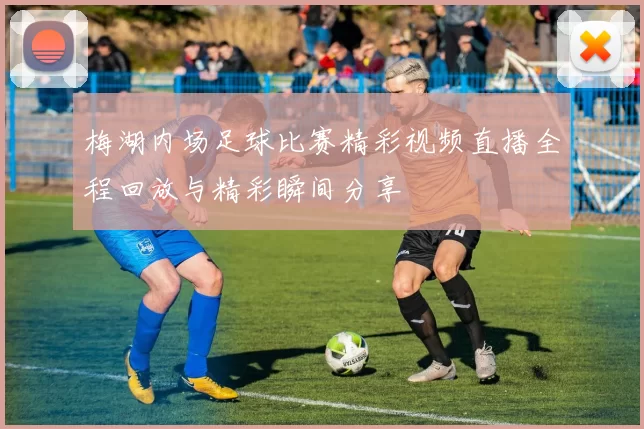 梅湖内场足球比赛精彩视频直播全程回放与精彩瞬间分享