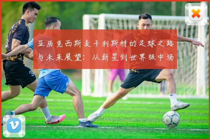 亚历克西斯麦卡利斯特的足球之路与未来展望：从新星到世界级中场的蜕变历程