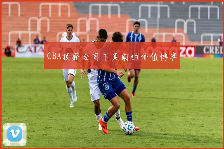 CBA顶薪合同下吴前的价值博弈