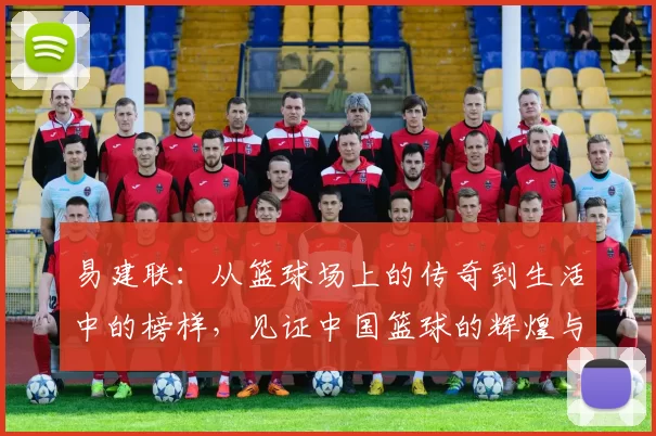 易建联：从篮球场上的传奇到生活中的榜样，见证中国篮球的辉煌与挑战