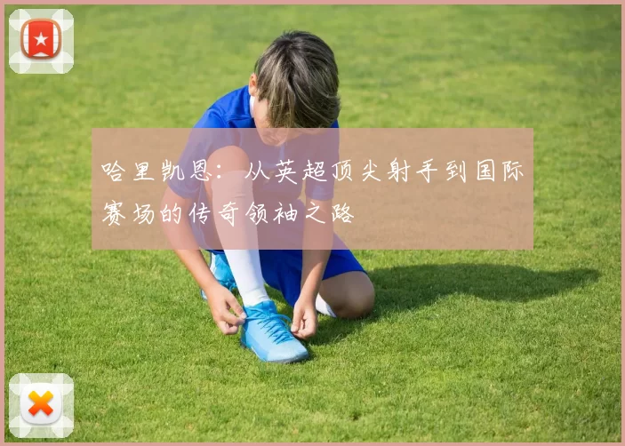 哈里凯恩：从英超顶尖射手到国际赛场的传奇领袖之路