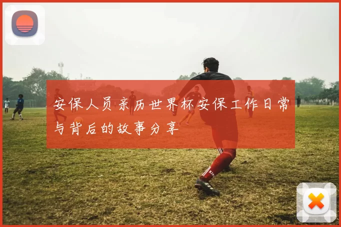 安保人员亲历世界杯安保工作日常与背后的故事分享