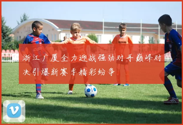 浙江广厦全力迎战强劲对手巅峰对决引爆新赛季精彩纷争