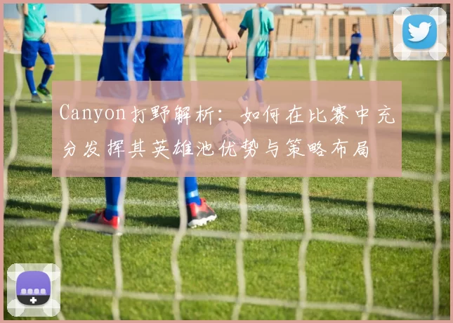 Canyon打野解析：如何在比赛中充分发挥其英雄池优势与策略布局