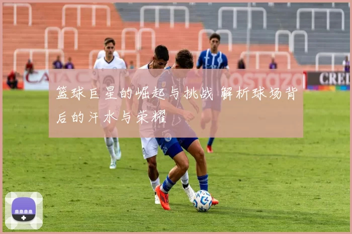 篮球巨星的崛起与挑战 解析球场背后的汗水与荣耀