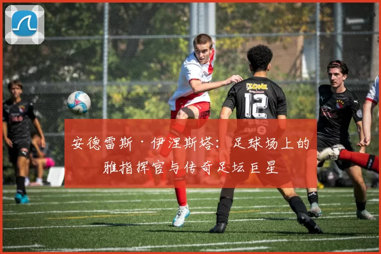 安德雷斯·伊涅斯塔：足球场上的优雅指挥官与传奇足坛巨星