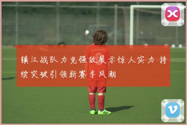 镇江战队力克强敌展示惊人实力 持续突破引领新赛季风潮