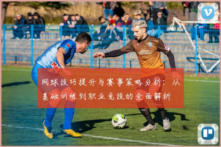 网球技巧提升与赛事策略分析：从基础训练到职业竞技的全面解析