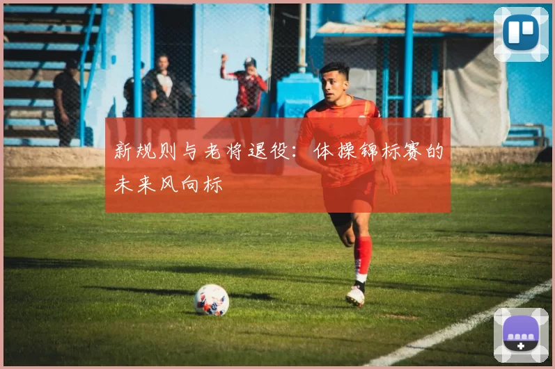 新规则与老将退役：体操锦标赛的未来风向标
