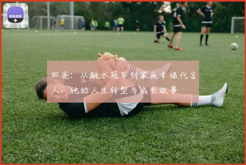 田亮：从跳水冠军到家庭幸福代言人，他的人生转型与成长故事