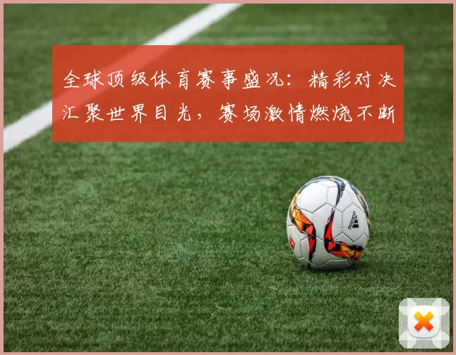 全球顶级体育赛事盛况：精彩对决汇聚世界目光，赛场激情燃烧不断