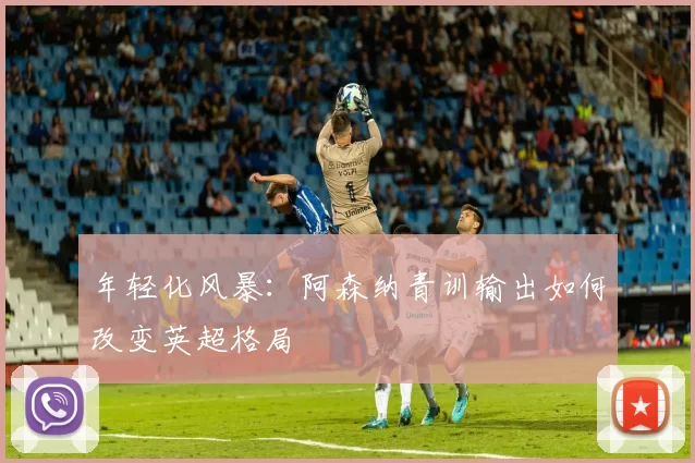 年轻化风暴：阿森纳青训输出如何改变英超格局