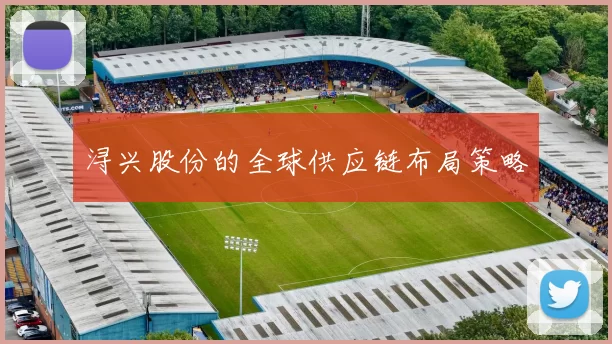 浔兴股份的全球供应链布局策略