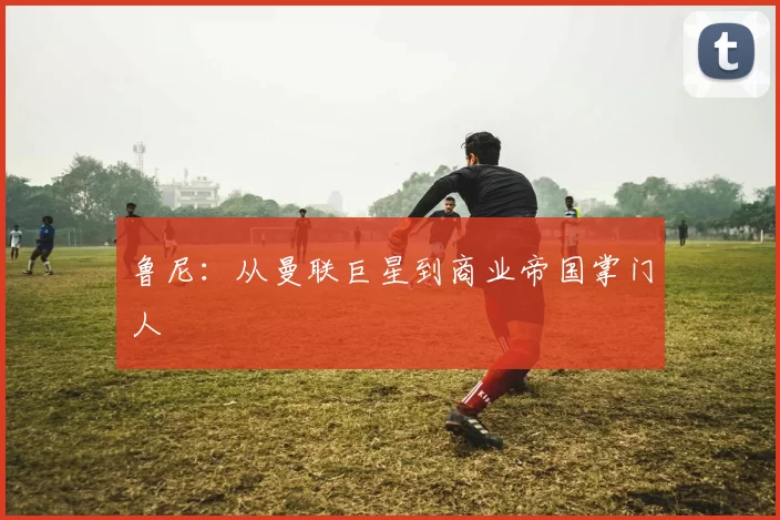 鲁尼：从曼联巨星到商业帝国掌门人