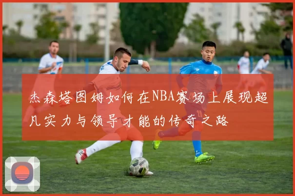 杰森塔图姆如何在NBA赛场上展现超凡实力与领导才能的传奇之路