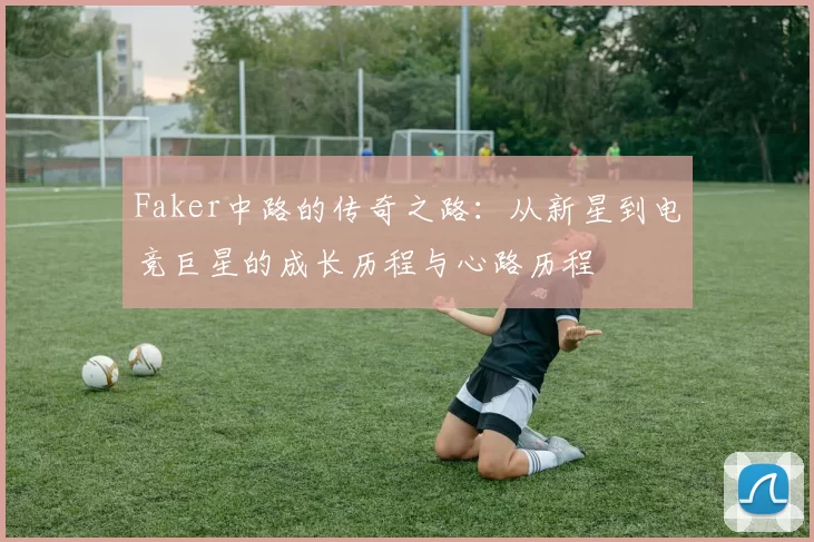 Faker中路的传奇之路：从新星到电竞巨星的成长历程与心路历程